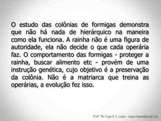 O estudo das colônias de formigas demonstra
que não há nada de hierárquico na maneira
como ela funciona. A rainha não é uma figura de
autoridade, ela não decide o que cada operária
faz. O comportamento das formigas - proteger a
rainha, buscar alimento etc - provém de uma
instrução genética, cujo objetivo é a preservação
da colônia. Não é a matriarca que treina as
operárias, a evolução fez isso.



                             Profº. Me.Tiago R. C. Lopes - tiagorclopes@gmail.com
 