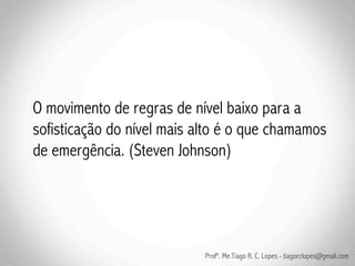 O movimento de regras de nível baixo para a
sofisticação do nível mais alto é o que chamamos
de emergência. (Steven Johnson)




                            Profº. Me.Tiago R. C. Lopes - tiagorclopes@gmail.com
 