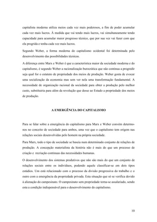 capitalista moderna utiliza meios cada vez mais poderosos, a fim de poder acumular
cada vez mais lucros. À medida que vai tendo mais lucros, vai simultaneamente tendo
capacidade para acumular maior progresso técnico, que por sua vez vai fazer com que
ela progrida e tenha cada vez mais lucros.

Segundo Weber, a forma moderna do capitalismo ocidental foi determinada pelo
desenvolvimento das possibilidades técnicas.

A diferença entre Marx e Weber é que a característica maior da sociedade moderna e do
capitalismo, é segundo Weber a racionalização burocrática que não continua a progredir
seja qual for o estatuto de propriedade dos meios de produção. Weber gosta de evocar
uma socialização da economia mas sem ver nela uma transformação fundamental. A
necessidade de organização racional da sociedade para obter a produção pelo melhor
custo, substituiria para além da revolução que desse ao Estado a propriedade dos meios
de produção.



                      A EMERGÊNCIA DO CAPITALISMO



Para se falar sobre a emergência do capitalismo para Marx e Weber convém determo-
nos no conceito de sociedade para ambos, uma vez que o capitalismo tem origem nas
relações sociais desenvolvidas pelo homem na própria sociedade.

Para Marx, todo o tipo de sociedade se baseia num determinado conjunto de relações de
produção. A concepção materialista da história não é mais do que um processo de
criação e recriação continuas das necessidades humanas.

O desenvolvimento dos sistemas produtivos que não são mais do que um conjunto de
relações sociais entre os indivíduos, podendo aquele classificar-se em dois tipos
estádios. Um está relacionado com o processo da divisão progressiva do trabalho e o
outro com a emergência da propriedade privada. Esta situação que só se verifica devido
à alienação do campesinato. O campesinato sem propriedade torna-se assalariado, sendo
esta a condição indispensável para o desenvolvimento do capitalismo.




                                                                                   10
 