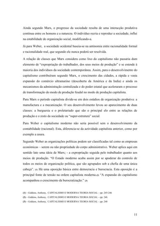Ainda segundo Marx, o progresso da sociedade resulta de uma interacção produtiva
contínua entre os homens e a natureza. O indivíduo recria e reproduz a sociedade, influi
na estabilidade de organização social, modificando-a.

Já para Weber, a sociedade ocidental baseia-se na antinomia entre racionalidade formal
e racionalidade real, que segundo ele nunca poderá ser resolvida.

A relação de classes que Marx considera como lixo do capitalismo não passaria dum
elemento de “expropriação do trabalhador, dos seus meios de produção” e se estende à
maioria dos indivíduos da sociedade contemporânea. Assim, para o desenvolvimento do
capitalismo contribuíram segundo Marx, o crescimento das cidades, a rápida e vasta
expansão do comércio ultramarino (descoberta da América e da India) e ainda os
mecanismos da administração centralizada e do poder estatal que aceleraram o processo
de transformação do modo de produção feudal no modo de produção capitalista.

Para Marx o período capitalista divide-se em dois estádios de organização produtiva: a
manufactura e a mecanização. O seu desenvolvimento levou ao aparecimento de duas
classes: a burguesia e o proletariado que são o principal elo entre as relações de
produção e o resto da sociedade ou “super-estrutura” social.

Para Weber o capitalismo moderno não seria possível sem o desenvolvimento da
contabilidade (racional). Esta, diferencia-se da actividade capitalista anterior, como por
exemplo a usura.

Segundo Weber as organizações políticas podem ser classificadas tal como as empresas
económicas – serem ou não propriedade do corpo administrativo. Weber aplica aqui em
sentido lato uma ideia de Marx; - a expropriação seguida pelo trabalhador quanto aos
meios de produção. “O Estado moderno acaba assim por se apoderar do controlo de
todos os meios de organização política, que são agrupados sob a chefia de uma única
cabeça”.   (1)   Há uma oposição básica entre democracia e burocracia. Esta oposição é a
principal fonte de tensão na ordem capitalista moderna. (2) “A expansão do capitalismo
acompanhou o crescimento da burocratização.” (3)


(1) – Giddens, Anthony, CAPITALISMO E MODERNA TEORIA SOCIAL – pp. 245-246
(2) – Giddens, Anthony, CAPITALISMO E MODERNA TEORIA SOCIAL – pp. 246
(3) – Giddens, Anthony, CAPITALISMO E MODERNA TEORIA SOCIAL – pp. 248




                                                                                       11
 