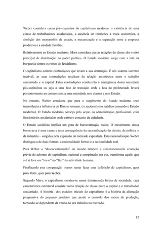 Weber considera como pré-requisitos do capitalismo moderno: a existência de uma
classe de trabalhadores assalariados, a ausência de restrições à troca económica, a
abolição dos monopólios de estado, a mecanização e a separação entre a empresa
produtiva e a unidade familiar,

Relativamente ao Estado moderno, Marx considera que as relações de classe são o eixo
principal de distribuição do poder político. O Estado moderno surge com a luta da
burguesia contra os restos do feudalismo.

O capitalismo contem contradições que levam à sua destruição. È um sistema inerente
instável, as suas contradições resultam da relação assimétrica entre o trabalho
assalariado e o capital. Estas contradições conduzirão à emergência duma sociedade
pós-capitalista ou seja a uma fase de transição onde a luta do proletariado levará
posteriormente ao comunismo, a uma sociedade sem classes e sem Estado.

No entanto, Weber considera que para o surgimento do Estado moderno teve
importância a influência do Direito romano. ( o racionalismo jurídico comando o Estado
moderno). O Estado moderno começa pela acção da administração profissional, com
funcionários assalariados onde existe o conceito de cidadania.

O Estado socialista implica um grau de burocratização maior. O crescimento dessa
burocracia é uma causa e uma consequência da racionalização do direito, da política e
da indústria – surgidas pela expansão do mercado capitalista. Esta racionalização Weber
distingue-a de duas formas: a racionalidade formal e a racionalidade real.

Para Weber o “desencantamento” do mundo também é simultaneamente condição
prévia do advento do capitalismo racional e completado por ele, transforma aquilo que
até aí fora um “meio” no “fim” da actividade humana.

Finalizando esta comparação iremos tentar fazer uma definição do capitalismo, quer
para Marx, quer para Weber.

Segundo Marx, o capitalismo enraíza-se numa determinada forma de sociedade, cuja
característica estrutural consiste numa relação de classe entre o capital e o trabalhador
assalariado. A história dos estádios iniciais do capitalismo é a história da alienação
progressiva do pequeno produtor que perde o controlo dos meios de produção,
tornando-se dependente da venda do seu trabalho no mercado.



                                                                                      12
 