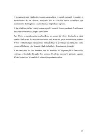 O crescimento das cidades teve como consequência o capital mercantil e usurário, o
aparecimento de um sistema monetário para o exercício dessas actividades que
acentuaram a destruição do sistema baseado na produção agrícola.

A sociedade capitalista emerge assim segundo Marx da desintegração do feudalismo e
do desenvolvimento do próprio capitalismo.

Para Weber o capitalismo racional moderno em termos de valores de eficiência ou de
produtividade reais, é o sistema económico mais avançado que o homem criou, embora
Weber contrarie alguns valores mais característicos da civilização ocidental, tais como
os que sublinham o valor de criatividade individual e de autonomia de acção.

A racionalidade da vida moderna, que se manifesta na organização da burocracia,
restringe a liberdade de acção dos homens. O cálculo racional é portanto segundo
Weber o elemento primordial da moderna empresa capitalista.

.




                                                                                    13
 