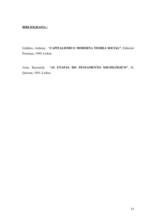 BIBLIOGRAFIA :




Giddens, Anthony. “CAPITALISMO E MODERNA TEORIA SOCIAL”, Editorial
Presença, 1999, Lisboa



Aron, Raymond,      “AS ETAPAS DO PENSAMENTO SOCIOLÓGICO”, D,
Quixote, 1991, Lisboa




                                                                14
 