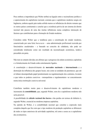 Pese embora a importância que Weber atribui na ligação entre o racionalismo jurídico e
o aparecimento do capitalismo racional, constata que o capitalismo moderno surgiu em
Inglaterra, embora aquele país tenha sofrido menos as influências do direito romano que
os outros países continentais e conclui que a existência prévia de um sistema de direito
racional não passou de uma das muitas influências numa complexa interacção de
factores que contribuíram para a formação do Estado moderno.


Considera então Weber que a tendência para a constituição do estado moderno,
caracterizado por uma forte burocracia - uma administração profissional exercida por
funcionários assalariados - e baseado no conceito de cidadania, não pode ser
considerada totalmente como um resultado da racionalização económica, tendo-a
precedido em parte.


Não tem no entanto dúvidas em afirmar que o progresso da ordem económica capitalista
e o fortalecimento do Estado estão estreitamente ligados.

A constituição e desenvolvimento de mercados nacionais e internacionais e a
destruição da influência dos grupos locais, tais como as unidades de parentesco, que até
aí tinham desempenhado papel predominante na regulamentação dos contratos, levaram
a que todos os poderes coercivos - monopolistas e regulamentares -se concentrassem
numa única instituição coerciva universal.


Contribuiu também muito para o desenvolvimento do capitalismo moderno o
incremento da contabilidade, que, segundo Weber, sem ele o capitalismo moderno não
seria possível.
A possibilidade do cálculo racional dos lucros e das perdas em termos de dinheiro é,
segundo Weber, essencial na moderna empresa capitalista.
Na opinião de Weber, é a contabilidade racional que constitui a expressão mais
completa daquilo que faz com que o tipo moderno de produção capitalista se diferencie
de todos os tipos anteriores de actividade capitalista, tal como a usura ou o capitalismo
dos aventureiros.




                                                                                       2
 