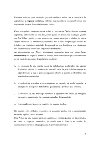 Entramos assim na outra instituição que mais mudanças sofreu com a emergência do
capitalismo, a empresa capitalista, embora a sua importância e desenvolvimento nos
surjam associados ao desenvolvimento do Estado.


Como nota prévia, parece-nos ser de referir o conceito que Weber tinha da empresa
capitalista, tanto quanto aos seus fins, como quanto aos meios para os atingir. Quanto
aos fins Weber considerava que as empresas visavam conseguir o máximo de lucros
sempre renovados – a rentabilidade, recorrendo para o efeito à organização racional do
trabalho e da produção, à satisfação dos empresários pela disciplina e pela ciência em
que a contabilidade assume uma importância fundamental.
As circunstâncias que Weber considerava necessárias para que possa haver
contabilidade nas empresas produtivas estáveis, coincidem com as que considera como
os pré requisitos essenciais do capitalismo moderno:


1.   A existência de uma grande massa de trabalhadores assalariados, não apenas
     legalmente «livres» de venderem no mercado a sua força de trabalho mas que se
     vêem forçados a fazê-lo para conseguirem subsistir e garantir a subsistência das
     suas famílias das famílias;


2.   A ausência de restrições à troca económica no mercado: de modo particular, a
     abolição dos monopólios de Estado no que se refere à produção e ao consumo.


3.   A utilização de uma tecnologia elaborada e organizada em função de princípios
     racionais: a mecanização é a expressão mais clara desta condição;


4.   A separação entre a empresa produtiva e a unidade familiar.


No entanto, estes atributos económicos só poderiam existir, com a administração
racional e legal do Estado moderno.
Para Weber, de uma maneira geral, as organizações políticas podiam ser classificadas,
tal como as empresas económicas, de acordo com o facto de os «meios de
administração» serem ou não propriedade do corpo administrativo.



                                                                                    3
 