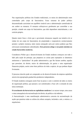 Nas organizações políticas dos Estados tradicionais, os meios de administração eram
controlados pelo corpo de funcionários. Esses sistemas de poder político
descentralizado coexistiam em equilíbrio instável com a administração centralizada de
um senhor ou monarca. O monarca esforçava-se geralmente por consolidar a sua
posição, criando um corpo de funcionários, que dele dependiam materialmente, e um
exército próprio.


Quanto maior fosse o êxito que o governante alcançasse naquela sua tentativa de se
rodear de um corpo de funcionários de propriedade e responsáveis exclusivamente
perante o próprio monarca, tanto menos ameaçado seria por outros poderes que lhes
estivessem nominalmente subordinados. Este processo atinge o seu ponto máximo no
estado burocrático moderno.

Considerava Weber que o desenvolvimento do Estado moderno começava em todo o
lado pela acção do príncipe, que preparava as coisas para expropriar os detentores
autónomos e “particulares” do poder administrativo, que lhe faziam sombra; aqueles
que possuíam, de direito, meios de administração, de guerra e uma organização
financeira própria, assim como bens políticos de toda a espécie, de que podiam dispor
livremente.

O processo descrito pode ser comparado ao do desenvolvimento da empresa capitalista
através da expropriação gradual dos produtores independentes.

O Estado moderno conseguia assim ficar na posse e com o controlo de todos os meios
de organização política, que passam a ser centralizados e ficar sob o comando de uma
única instituição.

O crescimento da burocracia no capitalismo moderno é ao mesmo tempo, uma causa
e uma consequência da racionalização do direito, da política e da indústria.
A burocratização é uma manifestação administrativa concreta da racionalização da
acção que penetrou todas as esferas da cultura europeia, incluindo a arte, a música e a
arquitectura.




                                                                                     4
 