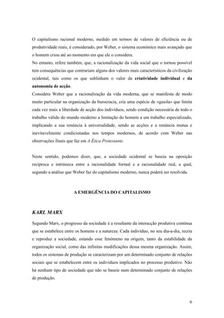 O capitalismo racional moderno, medido em termos de valores de eficiência ou de
produtividade reais, é considerado, por Weber, o sistema económico mais avançado que
o homem criou até ao momento em que ele o considera.
No entanto, refere também, que, a racionalização da vida social que o tornou possível
tem consequências que contrariam alguns dos valores mais característicos da civilização
ocidental, tais como os que sublinham o valor da criatividade individual e da
autonomia de acção.
Considera Weber que a racionalização da vida moderna, que se manifesta de modo
muito particular na organização da burocracia, cria uma espécie de «gaiola» que limita
cada vez mais a liberdade de acção dos indivíduos, sendo condição necessária de todo o
trabalho válido do mundo moderno a limitação do homem a um trabalho especializado,
implicando a sua renúncia à universalidade, sendo as acções e a renúncia mutua e
inevitavelmente condicionadas nos tempos modernos, de acordo com Weber nas
observações finais que faz em A Ética Protestante.


Neste sentido, podemos dizer, que, a sociedade ocidental se baseia na oposição
recíproca e intrínseca entre a racionalidade formal e a racionalidade real, a qual,
segundo a análise que Weber faz do capitalismo moderno, nunca poderá ser resolvida.



                      A EMERGÊNCIA DO CAPITALISMO



KARL MARX

Segundo Marx, o progresso da sociedade é a resultante da interacção produtiva contínua
que se estabelece entre os homens e a natureza. Cada indivíduo, no seu dia-a-dia, recria
e reproduz a sociedade, estando esse fenómeno na origem, tanto da estabilidade da
organização social, como das infinitas modificações dessa mesma organização. Assim,
todos os sistemas de produção se caracterizam por um determinado conjunto de relações
sociais que se estabelecem entre os indivíduos implicados no processo produtivo. Não
há nenhum tipo de sociedade que não se baseie num determinado conjunto de relações
de produção.




                                                                                      6
 