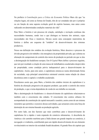 No prefácio à Contribuição para a Crítica da Economia Política Marx diz que “as
relações legais, tal como as formas de Estado, têm de ser estudadas não por si próprias
ou em função de uma suposta evolução geral do espírito humano, mas antes como
radicando em determinadas condições materiais da vida”.

Para Marx a história é um processo de criação, satisfação e recriação contínuas das
necessidades humanas, sendo isso o que distingue os homens dos animais, cujas
necessidades são fixas e imutáveis. Dá-nos assim uma concepção materialista da
história e define um esquema de “estádios” de desenvolvimento dos sistemas
produtivos.

Nessa sua definição dos estádios da evolução histórica, Marx descreve o processo da
divisão progressiva do trabalho e da emergência da propriedade privada, que culmina na
alienação do campesinato do controlo dos meios de produção no período em que se deu
a desintegração do feudalismo europeu. Em O Capital Marx define o processo seguinte,
que tem por resultado a criação de uma massa de trabalhadores assalariados desprovidos
de propriedade, como condição prévia indispensável para o desenvolvimento do
capitalismo. Assim, para este autor, o capitalismo enraíza-se numa determinada forma
de sociedade, cuja principal característica estrutural consiste numa relação de classe
dicotómica entre o capital e o trabalho assalariado.

Percebemos assim que, para Marx, a história dos estádios iniciais do capitalismo é a
história da alienação progressiva do pequeno produtor, que perde o controlo dos meios
de produção, o que o torna dependente da venda do seu trabalho no mercado.

Mas a desintegração do feudalismo e o desenvolvimento do capitalismo relacionam-se
também com o crescimento das cidades. O crescimento dos centros urbanos foi
acompanhado da constituição de capital mercantil e usurário, assim como de um sistema
monetário que permitiu o exercício dessas actividades, que actuaram como uma força de
destruição de um sistema baseado na produção agrícola.

Por outro lado, um dos factores que mais contribuiu para o desenvolvimento do
capitalismo foi a rápida e vasta expansão do comércio ultramarino. A descoberta da
América e do caminho marítimo para a Índia deram um grande impulso ao comércio, à
navegação e à indústria, contribuindo para um rápido desenvolvimento de um elemento
revolucionário no interior da sociedade feudal decadente. O grande fluxo de capitais que


                                                                                      7
 