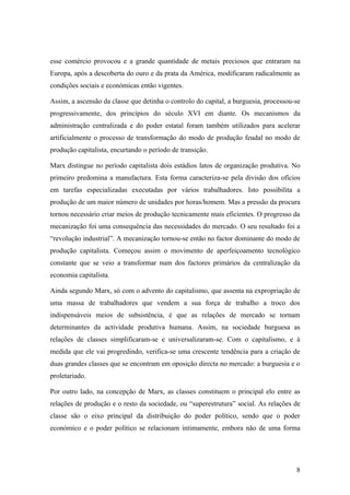 esse comércio provocou e a grande quantidade de metais preciosos que entraram na
Europa, após a descoberta do ouro e da prata da América, modificaram radicalmente as
condições sociais e económicas então vigentes.

Assim, a ascensão da classe que detinha o controlo do capital, a burguesia, processou-se
progressivamente, dos princípios do século XVI em diante. Os mecanismos da
administração centralizada e do poder estatal foram também utilizados para acelerar
artificialmente o processo de transformação do modo de produção feudal no modo de
produção capitalista, encurtando o período de transição.

Marx distingue no período capitalista dois estádios latos de organização produtiva. No
primeiro predomina a manufactura. Esta forma caracteriza-se pela divisão dos ofícios
em tarefas especializadas executadas por vários trabalhadores. Isto possibilita a
produção de um maior número de unidades por horas/homem. Mas a pressão da procura
tornou necessário criar meios de produção tecnicamente mais eficientes. O progresso da
mecanização foi uma consequência das necessidades do mercado. O seu resultado foi a
“revolução industrial”. A mecanização tornou-se então no factor dominante do modo de
produção capitalista. Começou assim o movimento de aperfeiçoamento tecnológico
constante que se veio a transformar num dos factores primários da centralização da
economia capitalista.

Ainda segundo Marx, só com o advento do capitalismo, que assenta na expropriação de
uma massa de trabalhadores que vendem a sua força de trabalho a troco dos
indispensáveis meios de subsistência, é que as relações de mercado se tornam
determinantes da actividade produtiva humana. Assim, na sociedade burguesa as
relações de classes simplificaram-se e universalizaram-se. Com o capitalismo, e à
medida que ele vai progredindo, verifica-se uma crescente tendência para a criação de
duas grandes classes que se encontram em oposição directa no mercado: a burguesia e o
proletariado.

Por outro lado, na concepção de Marx, as classes constituem o principal elo entre as
relações de produção e o resto da sociedade, ou “superestrutura” social. As relações de
classe são o eixo principal da distribuição do poder político, sendo que o poder
económico e o poder político se relacionam intimamente, embora não de uma forma




                                                                                      8
 