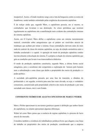 inseparável. Assim, o Estado moderno surge com a luta da burguesia contra os restos de
feudalismo, sendo também estimulado pelas exigências da economia capitalista.

É de realçar ainda que, segundo Marx, o capitalismo possuía, em si mesmo, as
contradições que levariam à sua destruição. As crises periódicas que ocorrem
regularmente no capitalismo são a manifestação mais evidente das contradições internas
do sistema capitalista.

Assim, em O Capital, Marx define o capitalismo como um sistema inerentemente
instável, construído sobre antagonismos que só podem ser resolvidos através de
mudanças que acabam por minar o sistema. Essas contradições derivam antes de mais
nada do carácter de classe do sistema capitalista, ou seja, da relação assimétrica entre o
trabalho assalariado e o capital. A operação do modo de produção capitalista conduz
inevitavelmente à dissolução do sistema. É a própria evolução do sistema capitalista que
gera as condições que levam à sua transcendência dialéctica.

O modo de produção capitalista constituiria, segundo Marx, a última forma social
antagónica, pois o socialismo não comportaria a exploração do homem pelo homem
nem a subordinação a uma classe que detêm a propriedade dos meios de produção e o
poder político.

A sociedade pós-capitalista passaria por uma fase de transição, a ditadura do
proletariado e, em seguida, evoluiria para uma fase mais elevada, ou seja, o verdadeiro
comunismo, caracterizado pela propriedade colectiva dos meios de produção e por uma
sociedade sem classes, isto é, sem Estado.



  CONFRONTO TEÓRICO DE ALGUNS CONCEITOS DE MARX E WEBER



Marx e Weber aproximam-se em termos genéricos quanto à definição que ambos fazem
do capitalismo, no entanto apresentam algumas diferenças.

Weber tal como Marx pensa que a essência do regime capitalista é a procura do lucro
através do mercado.

Considera também a existência de trabalhadores jurídicos/livres que alugam a sua força
de trabalho ao proprietário dos meios de produção, considerando que a empresa

                                                                                        9
 