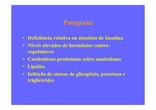 Patogenia:
• Deficiência relativa ou absoluta de Insulina
• Níveis elevados de hormônios contra-
reguladores
• Catabolismo predomina sobre anabolismo
• Lipólise
• Inibição de síntese de glicogênio, proteínas e
triglicérides
 