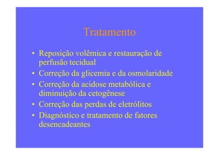 Tratamento
• Reposição volêmica e restauração de
perfusão tecidual
• Correção da glicemia e da osmolaridade• Correção da glicemia e da osmolaridade
• Correção da acidose metabólica e
diminuição da cetogênese
• Correção das perdas de eletrólitos
• Diagnóstico e tratamento de fatores
desencadeantes
 