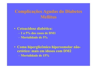 Complicações Agudas do Diabetes
Mellitus
• Cetoacidose diabética:
– 1 a 5% dos casos de DM1– 1 a 5% dos casos de DM1
– Mortalidade de 5%
• Coma hiperglicêmico hiperosmolar não-
cetótico: mais em idosos com DM2
– Mortalidade de 15%
 