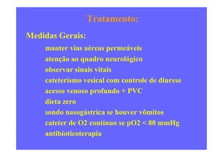 Tratamento:
Medidas Gerais:
manter vias aéreas permeáveis
atenção ao quadro neurológico
observar sinais vitais
cateterismo vesical com controle de diuresecateterismo vesical com controle de diurese
acesso venoso profundo + PVC
dieta zero
sondo nasogástrica se houver vômitos
cateter de O2 contínuo se pO2 < 80 mmHg
antibioticoterapia
 
