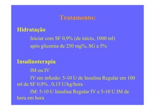 Tratamento:
Hidratação
Iniciar com SF 0,9% (de início, 1000 ml)
após glicemia de 250 mg%, SG a 5%
Insulinoterapia
IM ou IV
IV em infusão: 5-10 U de Insulina Regular em 100
ml de SF 0,9% , 0,15 U/kg/hora
IM: 5-10 U Insulina Regular IV e 5-10 U IM de
hora em hora
 