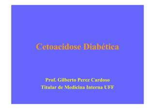 Cetoacidose Diabética
Prof. Gilberto Perez Cardoso
Titular de Medicina Interna UFF
 