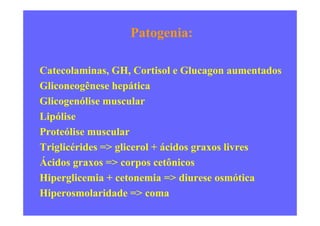 Patogenia:
Catecolaminas, GH, Cortisol e Glucagon aumentados
Gliconeogênese hepática
Glicogenólise muscular
LipóliseLipólise
Proteólise muscular
Triglicérides => glicerol + ácidos graxos livres
Ácidos graxos => corpos cetônicos
Hiperglicemia + cetonemia => diurese osmótica
Hiperosmolaridade => coma
 