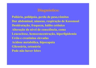 Diagnóstico:
Poliúria, polidpsia, perda de peso,vômitos
Dor abdominal, náuseas, respiração de Kussmaul
Desidratação, fraqueza, hálito cetônico
Alteração do nível de consciência, coma
Leucocitose, hemoconcentração, hiperlipidemiaLeucocitose, hemoconcentração, hiperlipidemia
Uréia e creatinina elevadas
Acidose metabólica, hipocapnia
Glicosúria, cetonúria
Pode não haver febre
 