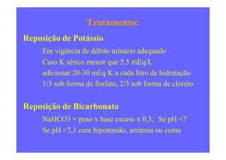 Tratamento:
Reposição de Potássio
Em vigência de débito urinário adequado
Caso K sérico menor que 5,5 mEq/L
adicionar 20-30 mEq K a cada litro de hidratação
1/3 sob forma de fosfato, 2/3 sob forma de cloreto1/3 sob forma de fosfato, 2/3 sob forma de cloreto
Reposição de Bicarbonato
NaHCO3 = peso x base excess x 0,3, Se pH <7
Se pH <7,1 com hipotensão, arritmia ou coma
 