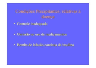 Condições Precipitantes: relativas à
doença
• Controle inadequado
• Omissão no uso de medicamentos• Omissão no uso de medicamentos
• Bomba de infusão contínua de insulina
 
