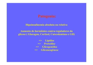 Patogenia:
Hipoinsulinemia absoluta ou relativa
Aumento de hormônios contra-reguladores da
glicose ( Glucagon, Cortisol, Catecolaminas e GH)
=> Lipólise
=> Proteólise
=> Glicogenólise
=> Gliconeogênese
 