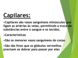 Capilares:
•Capilares são vasos sanguíneos minúsculos que
ligam as artérias às veias, permitindo a troca de
substâncias entre o sangue e os tecidos.
•Características
•São os menores vasos sanguíneos do corpo
•São tão finos que os glóbulos vermelhos
precisam se dobrar para passar por eles
 