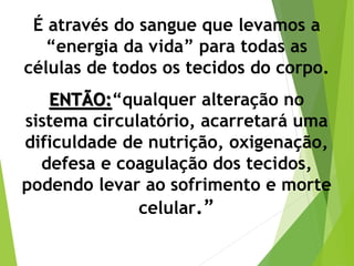 É através do sangue que levamos a
“energia da vida” para todas as
células de todos os tecidos do corpo.
ENTÃO:“qualquer alteração no
sistema circulatório, acarretará uma
dificuldade de nutrição, oxigenação,
defesa e coagulação dos tecidos,
podendo levar ao sofrimento e morte
celular.”
 