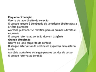 Pequena circulação
Ocorre do lado direito do coração
O sangue venoso é bombeado do ventrículo direito para a
artéria pulmonar
A artéria pulmonar se ramifica para os pulmões direito e
esquerdo
O sangue retorna ao coração rico em oxigênio
Grande circulação
Ocorre do lado esquerdo do coração
O sangue arterial sai do ventrículo esquerdo pela artéria
aorta
A artéria aorta leva o sangue para os tecidos do corpo
O sangue retorna ao coração
 