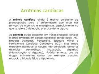 A arritmia cardíaca ainda é motivo constante de
preocupação para a enfermagem que atua nos
serviços de urgência e emergência, especialmente no
que se refere à detecção precoce deste agravo.
As arritmias estão presentes em várias situações clínicas
e estão divididas em causas cardíacas sendo estas: IAM,
Embolia pulmonar, Pericardite, Estenose Mitral e
Insuficiência Cardíaca Congestiva (ICC). Mas ainda
merecem destaque as causas não cardíacas, como os
distúrbios eletrolóticos, intoxicação digitálica
(intoxicicação a digoxina), hipóxia, estresse, uso de
drogas estimulantes como, por exemplo, cocaína
e crack, atividade física e hipotermia.
Arritmias cardíacas
 