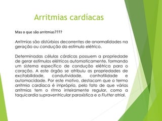 Mas o que são arritmias????
Arritmias são distúrbios decorrentes de anormalidades na
geração ou condução do estímulo elétrico.
Determinadas células cárdicas possuem a propriedade
de gerar estímulos elétricos automaticamente, formando
um sistema específico de condução elétrica para o
coração. A este órgão se atribuiu as propriedades de
excitabilidade, condutividade, contratilidade e
automacidade. Por este motivo, destacam que o termo
arritmia cardíaca é impróprio, pelo fato de que várias
arritmias tem o ritmo inteiramente regular, como a
taquicardia supraventricular paroxística e o Flutter atrial.
Arritmias cardíacas
 