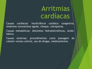 Causas cardíacas: Insuficiência cardíaca congestiva,
síndrome coronariana aguda, choque, valvopatias.
Causas metabólicas: distúrbios hidroeletrolíticos, ácido-
básico.
Causas externas: procedimentos como passagem de
cateter venoso central, uso de drogas, medicamentos.
Arritmias
cardíacas
 