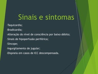 •Taquicardia;
•Bradicardia;
•Alteração do nível de consciência por baixo débito;
•Sinais de hipoperfusão periférica;
•Síncope;
•Ingurgitamento de jugular;
•Dispneia em casos de ICC descompensada.
Sinais e sintomas
 