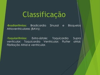 •Bradiarritmias: Bradicardia Sinusal e Bloqueios
Atrioventriculares (BAVs);
•Taquiarritmias: Extra-sístole; Taquicardia Supra
venticular; Taquicardia Ventricular; Flutter atrial;
Fibrilação Atrial e ventricular.
Classificação
 