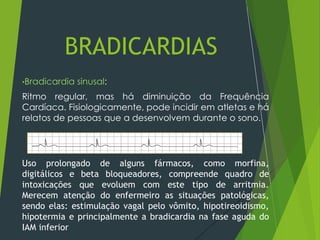 •Bradicardia sinusal:
Ritmo regular, mas há diminuição da Frequência
Cardíaca. Fisiologicamente, pode incidir em atletas e há
relatos de pessoas que a desenvolvem durante o sono.
Uso prolongado de alguns fármacos, como morfina,
digitálicos e beta bloqueadores, compreende quadro de
intoxicações que evoluem com este tipo de arritmia.
Merecem atenção do enfermeiro as situações patológicas,
sendo elas: estimulação vagal pelo vômito, hipotireoidismo,
hipotermia e principalmente a bradicardia na fase aguda do
IAM inferior
BRADICARDIAS
 