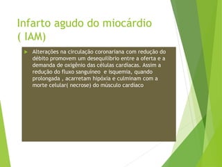 Infarto agudo do miocárdio
( IAM)
 Alterações na circulação coronariana com redução do
débito promovem um desequilíbrio entre a oferta e a
demanda de oxigênio das células cardíacas. Assim a
redução do fluxo sanguíneo e isquemia, quando
prolongada , acarretam hipóxia e culminam com a
morte celular( necrose) do músculo cardíaco
 