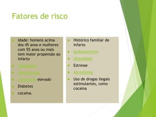 Fatores de risco
 Idade: homens acima
dos 45 anos e mulheres
com 55 anos ou mais
tem maior propensão ao
infarto
 Tabagismo
 Hipertensão
 Colesterol elevado
 Diabetes
 cocaína.
 Histórico familiar de
infarto
 Sedentarismo
 Obesidade
 Estresse
 Alcoolismo
 Uso de drogas ilegais
estimulantes, como
cocaína
 