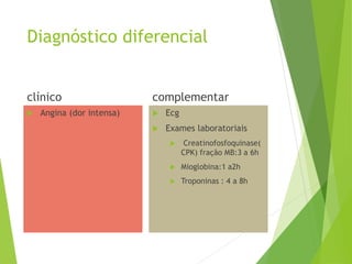 Diagnóstico diferencial
clínico
 Angina (dor intensa)
complementar
 Ecg
 Exames laboratoriais
 Creatinofosfoquinase(
CPK) fração MB:3 a 6h
 Mioglobina:1 a2h
 Troponinas : 4 a 8h
 