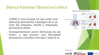 Doença Pulmonar Obstrutiva Crónica
A DPOC é uma situação em que existe uma
obstrução permanente à passagem de ar ao
nível dos brônquios, devido a inflamação
permanente destes.
Consequentemente ocorre diminuição do seu
lúmen, o que provoca uma dificuldade
persistente e mantida à entrada e saída de ar
.
 