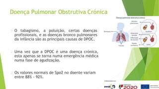 Doença Pulmonar Obstrutiva Crónica
O tabagismo, a poluição, certas doenças
profissionais, e as doenças bronco pulmonares
da infância são as principais causas de DPOC.
Uma vez que a DPOC é uma doença crónica,
esta apenas se torna numa emergência médica
numa fase de agudização.
Os valores normais de Spo2 no doente variam
entre 88% - 92%.
 