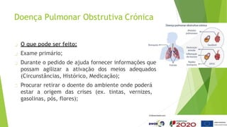Doença Pulmonar Obstrutiva Crónica
O que pode ser feito:
Exame primário;
Durante o pedido de ajuda fornecer informações que
possam agilizar a ativação dos meios adequados
(Circunstâncias, Histórico, Medicação);
Procurar retirar o doente do ambiente onde poderá
estar a origem das crises (ex. tintas, vernizes,
gasolinas, pós, flores);
 
