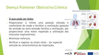Doença Pulmonar Obstrutiva Crónica
O que pode ser feito:
Proporcionar à vítima uma posição cómoda e
confortável de modo a facilitar a ventilação (posição
de sentado ou semi-sentado facilita a ventilação, por
proporcionar uma maior expansão e utilização dos
músculos respiratórios);
Minimizar esforços;
Verificar e registar os sinais vitais - ter especial
atenção às características da respiração;
 