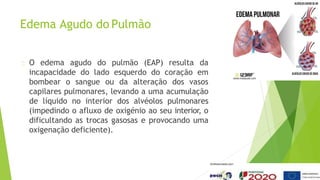 Edema Agudo do Pulmão
O edema agudo do pulmão (EAP) resulta da
incapacidade do lado esquerdo do coração em
bombear o sangue ou da alteração dos vasos
capilares pulmonares, levando a uma acumulação
de líquido no interior dos alvéolos pulmonares
(impedindo o afluxo de oxigénio ao seu interior, o
dificultando as trocas gasosas e provocando uma
oxigenação deficiente).
 