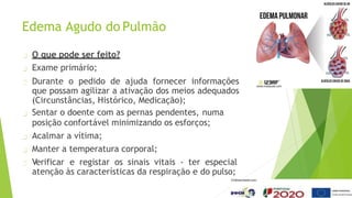 Edema Agudo do Pulmão
O que pode ser feito?
Exame primário;
Durante o pedido de ajuda fornecer informações
que possam agilizar a ativação dos meios adequados
(Circunstâncias, Histórico, Medicação);
Sentar o doente com as pernas pendentes, numa
posição confortável minimizando os esforços;
Acalmar a vítima;
Manter a temperatura corporal;
Verificar e registar os sinais vitais - ter especial
atenção às características da respiração e do pulso;
 