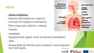 Asma
Sinais e Sintomas:
Dispneia (dificuldade em respirar);
Aumento da frequência ventilatória;
Pieira (expiração sibilante, ruidosa);
Cianose;
Ansiedade;
Ingurgitamento jugular (veias do pescoço distendidas);
Tosse;
Incapacidade do indivíduo para completar frases/palavras
sem interrupção.
 