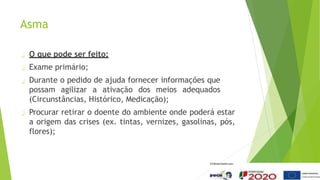 Asma
O que pode ser feito:
Exame primário;
Durante o pedido de ajuda fornecer informações que
possam agilizar a ativação dos meios adequados
(Circunstâncias, Histórico, Medicação);
Procurar retirar o doente do ambiente onde poderá estar
a origem das crises (ex. tintas, vernizes, gasolinas, pós,
flores);
 