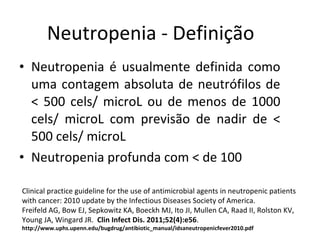 Neutropenia é usualmente definida como uma contagem absoluta de neutrófilos de < 500 cels/ microL ou de menos de 1000 cels/ microL com previsão de nadir de < 500 cels/ microL Neutropenia profunda com < de 100 Neutropenia - Definição Clinical practice guideline for the use of antimicrobial agents in neutropenic patients with cancer: 2010 update by the Infectious Diseases Society of America. Freifeld AG, Bow EJ, Sepkowitz KA, Boeckh MJ, Ito JI, Mullen CA, Raad II, Rolston KV, Young JA, Wingard JR.  Clin Infect Dis. 2011;52(4):e56 . http://www.uphs.upenn.edu/bugdrug/antibiotic_manual/idsaneutropenicfever2010.pdf 