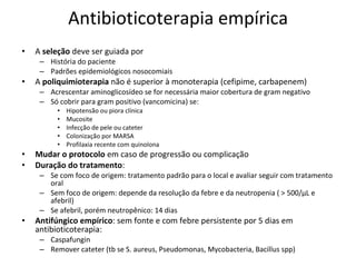 Antibioticoterapia empírica A  seleção  deve ser guiada por História do paciente Padrões epidemiológicos nosocomiais A  poliquimioterapia  não é superior à monoterapia (cefipime, carbapenem) Acrescentar aminoglicosídeo se for necessária maior cobertura de gram negativo Só cobrir para gram positivo (vancomicina) se: Hipotensão ou piora clínica Mucosite Infecção de pele ou cateter Colonização por MARSA Profilaxia recente com quinolona Mudar o protocolo  em caso de progressão ou complicação Duração do tratamento : Se com foco de origem: tratamento padrão para o local e avaliar seguir com tratamento oral Sem foco de origem: depende da resolução da febre e da neutropenia ( > 500/ µL e afebril) Se afebril, porém neutropênico: 14 dias Antifúngico empírico : sem fonte e com febre persistente por 5 dias em antibioticoterapia: Caspafungin Remover cateter (tb se S. aureus, Pseudomonas, Mycobacteria, Bacillus spp) 
