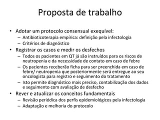 Proposta de trabalho Adotar um protocolo consensual exequível: Antibioticoterapia empírica: definição pela infectologia Critérios de diagnóstico Registrar os casos e medir os desfechos Todos os pacientes em QT já são instruídos para os riscos de neutropenia e da necessidade de contato em caso de febre Os pacientes receberão ficha para ser preenchida em caso de febre/ neutropenia que posteriormente será entregue ao seu oncologista para registro e seguimento do tratamento Isto permite diagnóstico mais preciso, contabilização dos dados e seguimento com avaliação de desfecho Rever e atualizar os conceitos fundamentais Revisão periódica dos perfis epidemiológicos pela infectologia Adaptação e melhoria do protocolo 