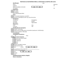 PROTOCOLO de NEUTROPENIA FEBRIL em ONCOLOGIA do HOSPITAL SÃO LUCAS Identificação data: Nome: Matrícula: Endereço: tel: Médico oncologista contactado: sim não Oncologista: tel: Diagnóstico   Tumor sólido:   Hematológico: Última Quimioterapia (data): Febre   uma  só tomada temperatura > de 38,5°C   temperatura sustendada de >38°C F por mais de uma hora  Hemograma Hematócrito: Hemoglobina: Leucócitos Bastões: Neutrófilos: Segmentados: Bioquímica: Uréia: TGO: Creatinina: TGP: Classificação da neutropenia   neutrófilos < 500 cels/µL   neutófilos menos de 1000 cels/µL com pevisão de queda para < de 500 cels/µL   neutropenia profunda < 100 cels/µL Comorbidades Instabilidade hemodinâmica PA Pulso   Sintomas Gastro-intestinais   mucosite que dificulte engolir   diarréia severa   Dor abdominal   Nausea   Vômito   Alterações neurológicas recentes   Infiltrado pumonar novo   hipóxia cianose sim não   Doença pulmonar crônica: descrever_________________________   Insuficiência hepática evidente   cultura  sim não   Internação   externo Antibióticoterapia empírica; droga(s): Nome e Assinatura: 