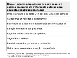 Baseado em: Rolston, KV.  Challenges in the treatment of infections caused by gram-positive and  gram-negative bacteria in patients with cancer and neutropenia. Clin Infect Dis 2005; 40 Suppl 4:S246. Requerimentos para assegurar a um seguro e exitoso programa de tratamento externo para pacientes neutropenicos febris Infra-estrutura e suporte 24h por dia; 7dias por semana Cuidadores envolvidos e experientes Existência de dados guia epidemiológicos institucionais Seleção cuidadosa dos pacientes Regimes de tratamento apropriados Seguimento externo Envolvimento dos pacientes e da família Meios de acesso e comunicação compatíveis 